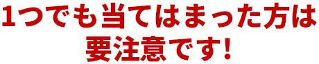 一つでも当てはまった方は要注意です！